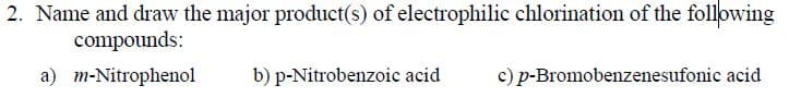 2. Name and draw the major product(s) of electrophilic chlorination of the following
compounds:
a) m-Nitrophenol
b) p-Nitrobenzoic acid
c) p-Bromobenzenesufonic acid
