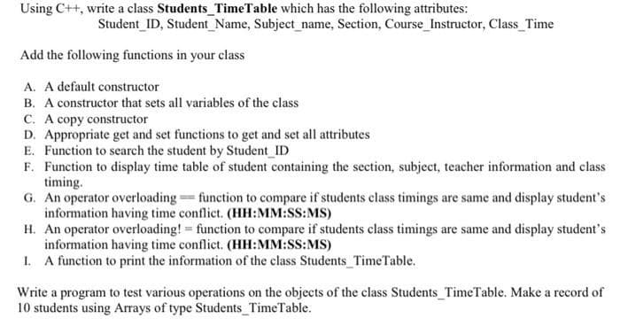 Using C++, write a class Students TimeTable which has the following attributes:
Student_ID, Student_Name, Subject_name, Section, Course_Instructor, Class_Time
Add the following functions in your class
A. A default constructor
B. A constructor that sets all variables of the class
s of
C. A copy constructor
D. Appropriate get and set functions to get and set all attributes
E. Function to search the student by Student ID
F. Function to display time table of student containing the section, subject, teacher information and class
timing.
G. An operator overloading= function to compare if students class timings are same and display student's
information having time conflict. (HH:MM:SS:MS)
H. An operator overloading! function to compare if students class timings are same and display student's
information having time conflict. (HH:MM:SS:MS)
I. A function to print the information of the class Students_TimeTable.
Write a program to test various operations on the objects of the class Students_TimeTable. Make a record of
10 students using Arrays of type Students TimeTable.
