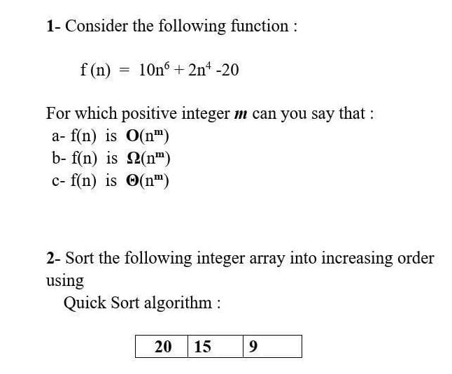 1- Consider the following function:
f (n) =
10n +2n -20
For which positive integer m can you say that:
a- f(n) is O(n")
b- f(n) is 2(n")
c- f(n) is O(n")
2- Sort the following integer array into increasing order
using
Quick Sort algorithm :
20
15
