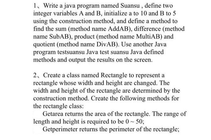 1, Write a java program named Suansu , define two
integer variables A and B, initialize a to 10 and B to 5
using the construction method, and define a method to
find the sum (method name AddAB), difference (method
name SubAB), product (method name MultiAB) and
quotient (method name DivAB). Use another Java
program testsuansu Java test suansu Java defined
methods and output the results on the screen.
2, Create a class named Rectangle to represent a
rectangle whose width and height are changed. The
width and height of the rectangle are determined by the
construction method. Create the following methods for
the rectangle class:
Getarea returns the area of the rectangle. The range of
length and height is required to be 0~50;
Getperimeter returns the perimeter of the rectangle;
