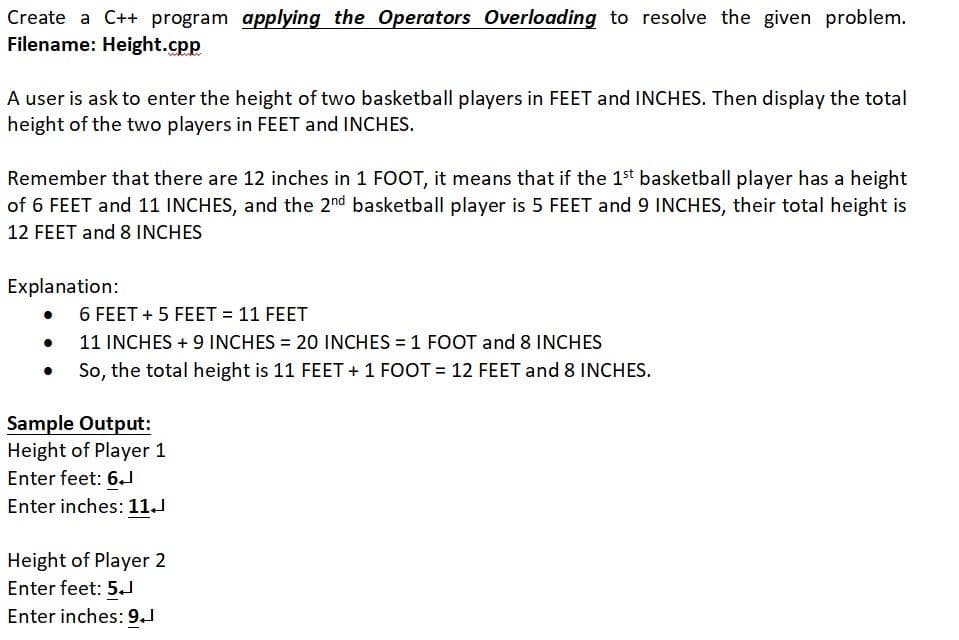 Create a C++ program applying the Operators Overloading to resolve the given problem.
Filename: Height.cpp
A user is ask to enter the height of two basketball players in FEET and INCHES. Then display the total
height of the two players in FEET and INCHES.
Remember that there are 12 inches in 1 FOOT, it means that if the 1st basketball player has a height
of 6 FEET and 11 INCHES, and the 2nd basketball player is 5 FEET and 9 INCHES, their total height is
12 FEET and 8 INCHES
Explanation:
6 FEET + 5 FEET = 11 FEET
11 INCHES + 9 INCHES = 20 INCHES = 1 FOOT and 8 INCHES
So, the total height is 11 FEET + 1 FOOT = 12 FEET and 8 INCHES.
Sample Output:
Height of Player 1
Enter feet: 6.J
Enter inches: 11.
Height of Player 2
Enter feet: 5.
Enter inches: 9.J
