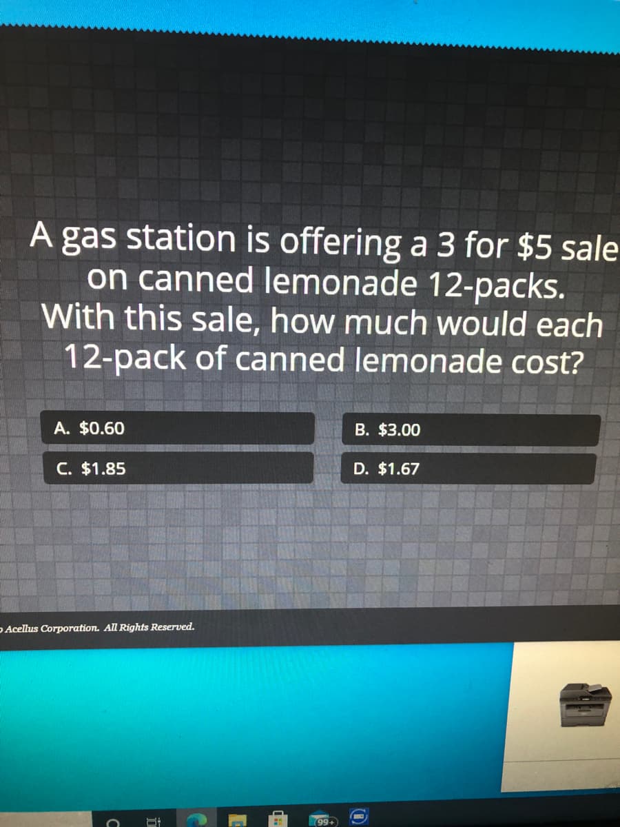 A gas station is offering a 3 for $5 sale
on canned lemonade 12-packs.
With this sale, how much would each
12-pack of canned lemonade cost?
A. $0.60
B. $3.00
C. $1.85
D. $1.67
D Acellus Corporation. All Rights Reserved.
