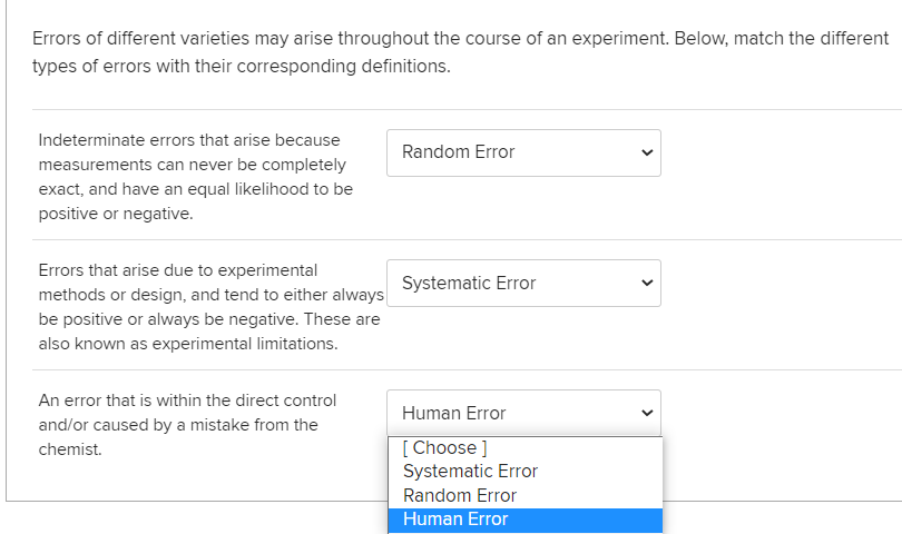 Errors of different varieties may arise throughout the course of an experiment. Below, match the different
types of errors with their corresponding definitions.
Indeterminate errors that arise because
Random Error
measurements can never be completely
exact, and have an equal likelihood to be
positive or negative.
Errors that arise due to experimental
Systematic Error
methods or design, and tend to either always
be positive or always be negative. These are
also known as experimental limitations.
An error that is within the direct control
Human Error
and/or caused by a mistake from the
[ Choose]
Systematic Error
chemist.
Random Error
Human Error
>
>
>
