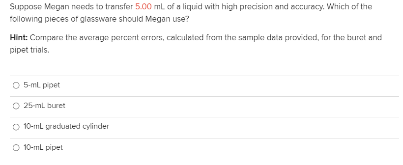 Suppose Megan needs to transfer 5.00 mL of a liquid with high precision and accuracy. Which of the
following pieces of glassware should Megan use?
Hint: Compare the average percent errors, calculated from the sample data provided, for the buret and
pipet trials.
5-mL pipet
25-mL buret
10-mL graduated cylinder
O 10-ml pipet
