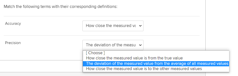 Match the following terms with their corresponding definitions:
Accuracy
How close the measured va v
Precision
The deviation of the measu
[ Choose ]
How close the measured value is from the true value
The deviation of the measured value from the average of all measured values
How close the measured value is to the other measured values
