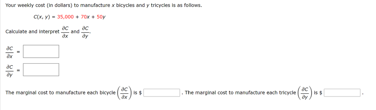 Your weekly cost (in dollars) to manufacture x bicycles and y tricycles is as follows.
C(x, y) = 35,000 + 70x + 50y
Calculate and interpret
and
dx
ду
%D
Əx
ac
ду
is $
дх
is $
ду
The marginal cost to manufacture each bicycle
The marginal cost to manufacture each tricycle
