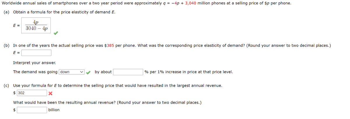 Worldwide annual sales of smartphones over a two year period were approximately q = -4p + 3,040 million phones at a selling price of $p per phone.
(a) Obtain a formula for the price elasticity of demand E.
4p
3040 – 4p
E =
(b) In one of the years the actual selling price was $385 per phone. What was the corresponding price elasticity of demand? (Round your answer to two decimal places.)
E =
Interpret your answer.
The demand was going down
by about
% per 1% increase in price at that price level.
(c) Use your formula for E to determine the selling price that would have resulted in the largest annual revenue.
$ 302
What would have been the resulting annual revenue? (Round your answer to two decimal places.)
$
billion

