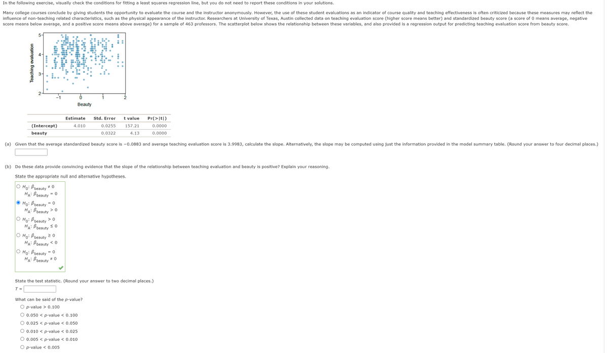 In the following exercise, visually check the conditions for fitting a least squares regression line, but you do not need to report these conditions in your solutions.
Many college courses conclude by giving students the opportunity to evaluate the course and the instructor anonymously. However, the use of these student evaluations as an indicator of course quality and teaching effectiveness is often criticized because these measures may reflect the
influence of non-teaching related characteristics, such as the physical appearance of the instructor. Researchers at University of Texas, Austin collected data on teaching evaluation score (higher score means better) and standardized beauty score (a score of 0 means average, negative
score means below average, and a positive score means above average) for a sample of 463 professors. The scatterplot below shows the relationship between these variables, and also provided is a regression output for predicting teaching evaluation score from beauty score.
5-
Beauty
Estimate
Std. Error
t value
Pr(>|t|)
(Intercept)
4.010
0.0255
157.21
0.0000
beauty
0.0322
4.13
0.0000
(a) Given that the average standardized beauty score is -0.0883 and average teaching evaluation score is 3.9983, calculate the slope. Alternatively, the slope may be computed using just the information provided in the model summary table. (Round your answer to four decimal places.)
(b) Do these data provide convincing evidence that the slope of the relationship between teaching evaluation and beauty is positive? Explain your reasoning.
State the appropriate null and alternative hypotheses.
O Ho: B beauty
HA: Bbeauty = 0
O Ho: B beauty = 0
HA: B beauty
> 0
О Но Въеauty
HA: Bbeauty < 0
O Ho: Bbeauty 2 0
HA: Bbeauty < 0
O Ho: B beauty
HA: Bbeauty + 0
> 0
= 0
State the test statistic. (Round your answer to two decimal places.)
T =
What can be said of the p-value?
O p-value > 0.100
O 0.050 < p-value < 0.100
O 0.025 < p-value < 0.050
O 0.010 < p-value < 0.025
O 0.005 < p-value < 0.010
O p-value < 0.005
Teaching evaluation
