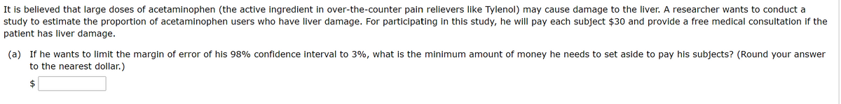 It is believed that large doses of acetaminophen (the active ingredient in over-the-counter pain relievers like Tylenol) may cause damage to the liver. A researcher wants to conduct a
study to estimate the proportion of acetaminophen users who have liver damage. For participating in this study, he will pay each subject $30 and provide a free medical consultation if the
patient has liver damage.
(a) If he wants to limit the margin of error of his 98% confidence interval to 3%, what is the minimum amount of money he needs to set aside to pay his subjects? (Round your answer
to the nearest dollar.)
