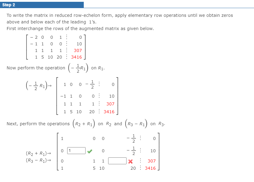 Step 2
To write the matrix in reduced row-echelon form, apply elementary row operations until we obtain zeros
above and below each of the leading 1's.
First interchange the rows of the augmented matrix as given below.
- 20 0 1:
-1 1
1 1
15 10 20: 3416
10
1.
307
Now perform the operation (-R1)
on R1.
(-글씨)-
10 0
2
-1 1
10
1 1
1:
307
15 10
20 : 3416
Next, perform the operations (R2 + R1
( ) on R3.
on R2
and
R3 - R1
-글 :
-글 :
1
0 0
1
10
(R2 + R1)→
2
(R3 - R1)→
1
307
5 10
20 : 3416
