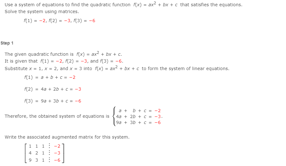 Use a system of equations to find the quadratic function f(x) = ax2 + bx + c that satisfies the equations.
Solve the system using matrices.
f(1) = -2, f(2) = -3, f(3) = -6
Step 1
The given quadratic function is f(x) = ax? + bx + c.
It is given that f(1) = -2, f(2) = -3, and f(3) = -6.
Substitute x = 1, x = 2, and x = 3 into f(x) = ax2 + bx + c to form the system of linear equations.
%3D
f(1) = a + b + c = -2
f(2)
= 4a + 2b + c = -3
f(3) = 9a + 3b + c = -6
a + b + c = -2
Therefore, the obtained system of equations is {4a + 2b + c = -3.
9а + 3b + с %3D -6
Write the associated augmented matrix for this system.
1 1 1: -2
4 2 1: -3
9 3 1: -6
