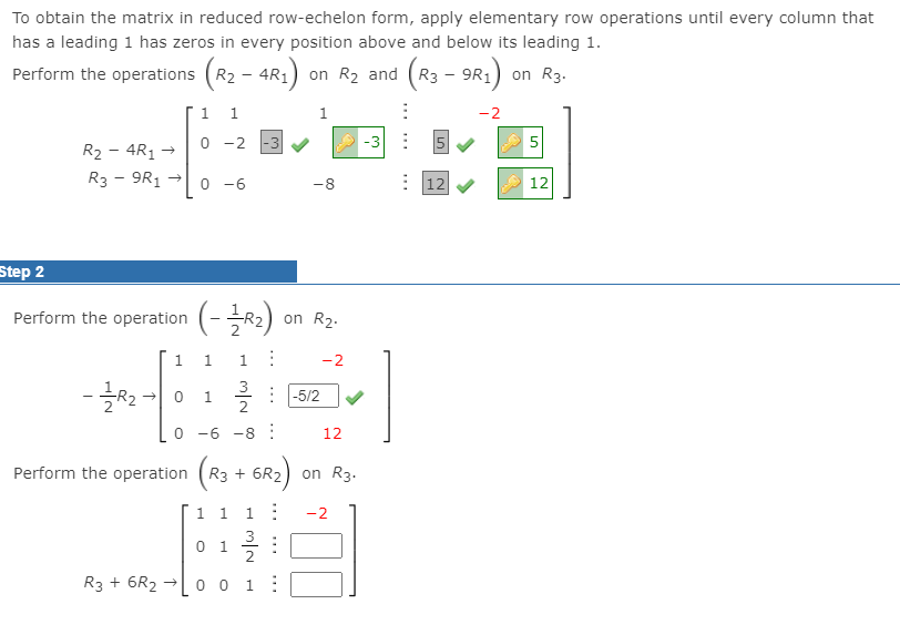 To obtain the matrix in reduced row-echelon form, apply elementary row operations until every column that
has a leading 1 has zeros in every position above and below its leading 1.
Perform the operations (R2
AR:)
on R2 and (R3
on R3.
9R1
1
1.
1
-2
-2 -3 V
-3 :
R2 - 4R1
R3 - 9R1
0 -6
: 12
-8
12
Step 2
Perform the operation (-R2) on R2.
1.
1
-2
3
: -5/2
1.
2
0 -6 -8:
12
Perform the operation (R3 + 6R2)
1 1
1:
-2
3
0 1
R3 + 6R2
0 0 1:
