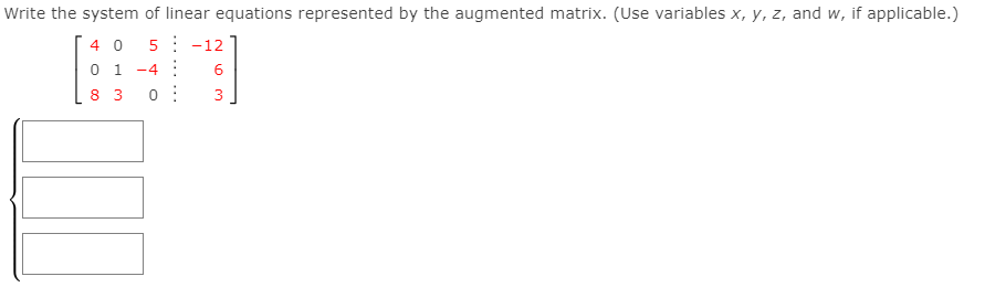 Write the system of linear equations represented by the augmented matrix. (Use variables x, y, z, and w, if applicable.)
4 0
5: -12
0 1
-4 :
8 3
3
