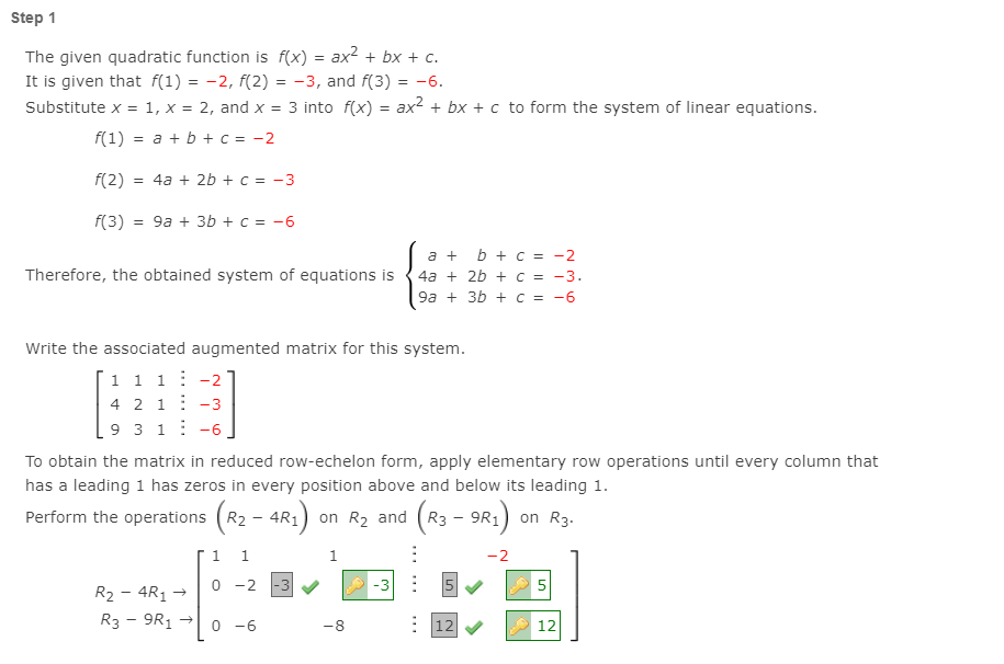 Step 1
The given quadratic function is f(x) = ax2 + bx + c.
It is given that f(1) = -2, f(2) = -3, and f(3)
Substitute x = 1, x = 2, and x = 3 into f(x) = ax2 + bx + c to form the system of linear equations.
= -6.
f(1) = a + b + c = -2
f(2)
= 4a + 2b + C = -3
f(3) = 9a + 3b + c = -6
b + c = -2
4a + 2b + c = -3.
9a + 3b + c = -6
a +
Therefore, the obtained system of equations is
Write the associated augmented matrix for this system.
1 1 1: -2
4 2 1: -3
9 3 1: -6
To obtain the matrix in reduced row-echelon form, apply elementary row operations until every column that
has a leading 1 has zeros in every position above and below its leading 1.
Perform the operations (R2 - 4R1) on R2 and (R3 - 9R1)
(R3 - 9R:)
on R3.
1.
-2
0 -2
|-3
-3 : 5
5
R2 - 4R1
R3 - 9R1
0 -6
: 12
-8
12
