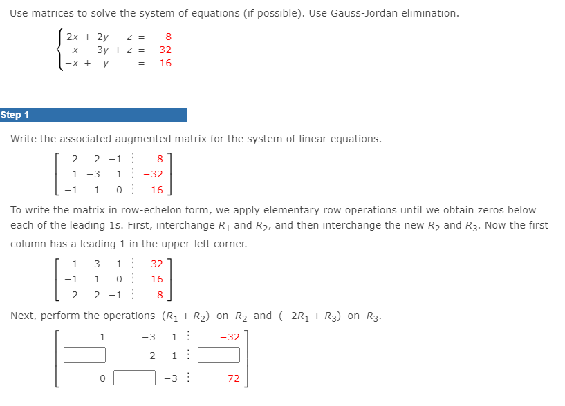 Use matrices to solve the system of equations (if possible). Use Gauss-Jordan elimination.
2x + 2y - z =
8
X - 3y + z = -32
-x + y = 16
Step 1
Write the associated augmented matrix for the system of linear equations.
2
2
-1 :
8.
1 -3
1: -32
-1
1
16
To write the matrix in row-echelon form, we apply elementary row operations until we obtain zeros below
each of the leading 1s. First, interchange R1 and R2, and then interchange the new R2 and R3. Now the first
column has a leading 1 in the upper-left corner.
1 -3
1: -32
-1
1
16
2
2 -1 :
8.
Next, perform the operations (R1 + R2) on R2 and (-2R1 + R3) on R3.
1
-3
1:
-32
-2
1:
-3 :
72
