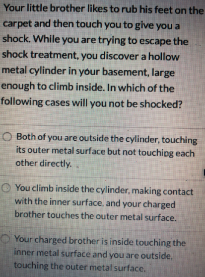 Your little brother likes to rub his feet on the
carpet and then touch you to give you a
shock, While you are trying to escape the
shock treatment, you discover a hollow
metal cylinder in your basement, large
enough to climb inside. In which of the
following cases will you not be shocked?
O Both of you are outside the cylinder, touching
its outer metal surface but not touchipg each
other directly..
O You climb inside the cylinder, making contact
with the inner surface, and your charged
brother touches the outer metal surface.
Your charged brother is inside touching the
inner metal surface and you are outside,
touching the outer metal surface.
