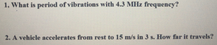 1, What is period of vibrations with 4.3 MHz frequency?
2. A vehicle accelerates from rest to 15 m/s in 3 s. How far it travels?
