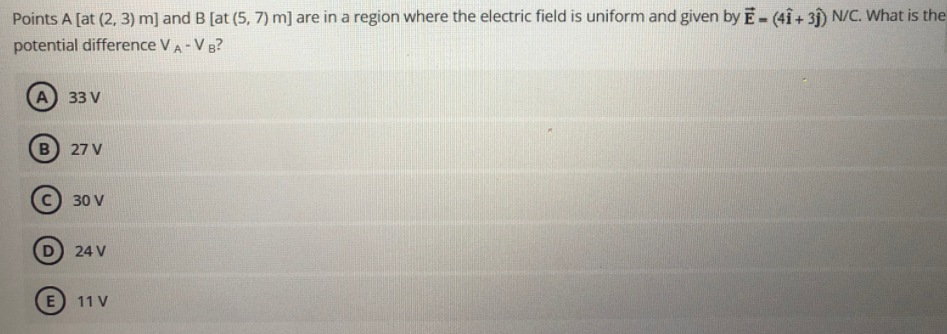 Points A [at (2, 3) m] and B [at (5, 7) m] are in a region where the electric field is uniform and given by E-(4Î+ 31) N/C. What is the
potential difference VA-V B?
%3D
A
33 V
27 V
30 V
D 24 V
E
11 V
