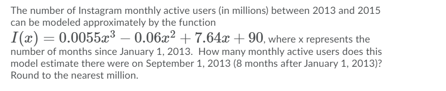 The number of Instagram monthly active users (in millions) between 2013 and 2015
can be modeled approximately by the function
I(x) = 0.0055x³ – 0.06x² +7.64x + 90, where x represents the
number of months since January 1, 2013. How many monthly active users does this
model estimate there were on September 1, 2013 (8 months after January 1, 2013)?
Round to the nearest million.
