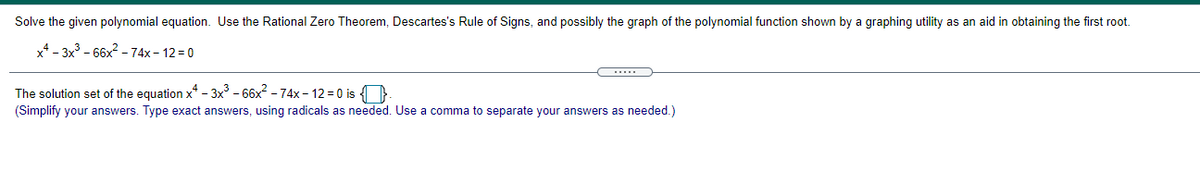 Solve the given polynomial equation. Use the Rational Zero Theorem, Descartes's Rule of Signs, and possibly the graph of the polynomial function shown by a graphing utility as an aid in obtaining the first root.
x4 - 3x - 66x2 - 74x - 12 = 0
The solution set of the equation x* - 3x - 66x? - 74x - 12 = 0 is )
(Simplify your answers. Type exact answers, using radicals as needed. Use a comma to separate your answers as needed.)
