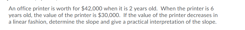 An office printer is worth for $42,000 when it is 2 years old. When the printer is 6
years old, the value of the printer is $30,000. If the value of the printer decreases in
a linear fashion, determine the slope and give a practical interpretation of the slope.
