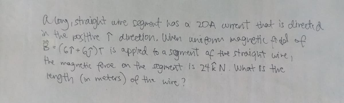 a long, straight wire segment has a 20A current that is directed
in the positive ↑ direction. When uniform magnetic field of
B= (67+65)T is applied to a segment of the straight wire,
the
magnetic force on the segment is 24ÊN. What is the
length (in meters) of the wire?