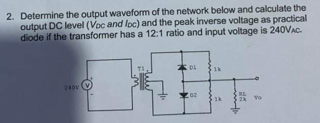 2. Determine the output waveform of the network below and calculate the
output DC level (VDc and Ipc) and the peak inverse voltage as practical
diode if the transformer has a 12:1 ratio and input voltage is 240VAC.
T1
Di
1k
240V
RL
2k
D2
1k
Vo
