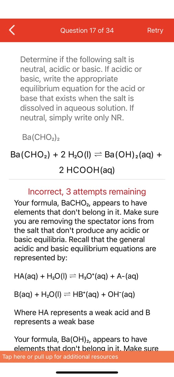 Question 17 of 34
Retry
Determine if the following salt is
neutral, acidic or basic. If acidic or
basic, write the appropriate
equilibrium equation for the acid or
base that exists when the salt is
dissolved in aqueous solution. If
neutral, simply write only NR.
Ba(CHO2)2
Ba (СНO-) + 2 Н,0() —D Ва(ОН)a(aq) +
2 HCOOH(aq)
Incorrect, 3 attempts remaining
Your formula, BaCHO2, appears to have
elements that don't belong in it. Make sure
you are removing the spectator ions from
the salt that don't produce any acidic or
basic equilibria. Recall that the general
acidic and basic equilibrium equations are
represented by:
HA(aq) + H,O(1) = H;0*(aq) + A-(aq)
B(aq) + H20(1) = HB*(aq) + OH"(aq)
Where HA represents a weak acid and B
represents a weak base
Your formula, Ba(OH)2, appears to have
elements that don't belong in it. Make sure
Tap here or pull up for additional resources
