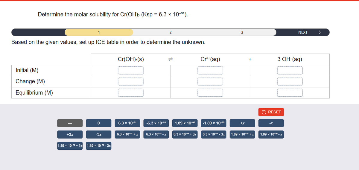 Determine the molar solubility for Cr(OH)s (Ksp = 6.3 × 10-31).
1
2
3
NEXT
>
Based on the given values, set up ICE table in order to determine the unknown.
Cr(OH):(s)
Cr*(aq)
З ОН (аq)
+
Initial (M)
Change (M)
Equilibrium (M)
2 RESET
6.3 x 1081
-6.3 x 1081
1.89 x 10-90
-1.89 × 100
+x
-X
+3x
-3x
6.3 x 10-31 + x
6.3 x 1031 - x
6.3 x 10-3 + 3x
6.3 x 10- - 3x
1.89 x 100 + x
1.89 x 10- x
1.89 x 10-0 + 3x 1.89 x 100 - 3x
