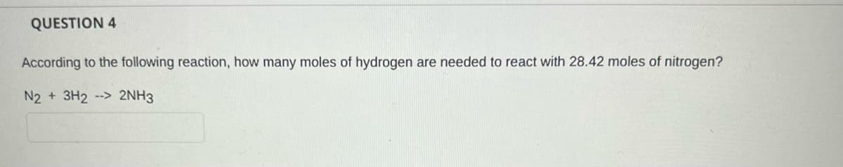 QUESTION 4
According to the following reaction, how many moles of hydrogen are needed to react with 28.42 moles of nitrogen?
N2 + 3H2 --> 2NH3
