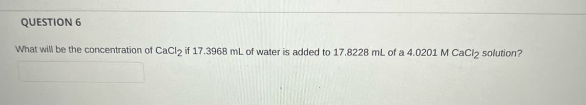 QUESTION 6
What will be the concentration of CaCl2 if 17.3968 mL of water is added to 17.8228 mL of a 4.0201 M CACI2 solution?
