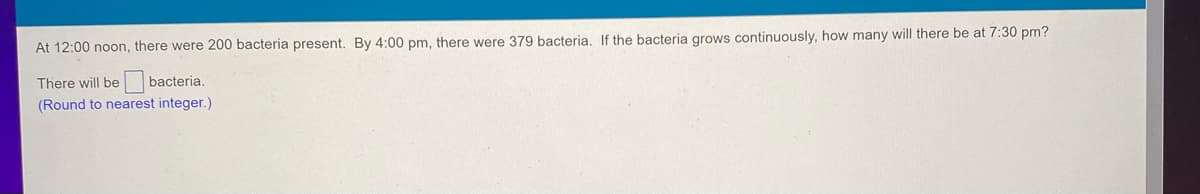 At 12:00 noon, there were 200 bacteria present. By 4:00 pm, there were 379 bacteria. If the bacteria grows continuously, how many will there be at 7:30 pm?
There will be
bacteria.
(Round to nearest integer.)