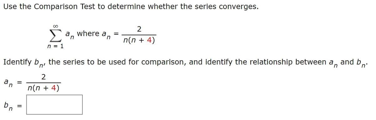 Use the Comparison Test to determine whether the series converges.
an
where a
n
n(n + 4)
n = 1
Identify b,
the series to be used for comparison, and identify the relationship between a,
and bn
n'
2
a
in
n(n + 4)
Dn
