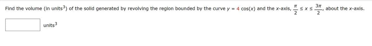 Find the volume (in units) of the solid generated by revolving the region bounded by the curve y
TT
= 4 cos(x) and the x-axis,
2
about the x-axis.
2
units3
