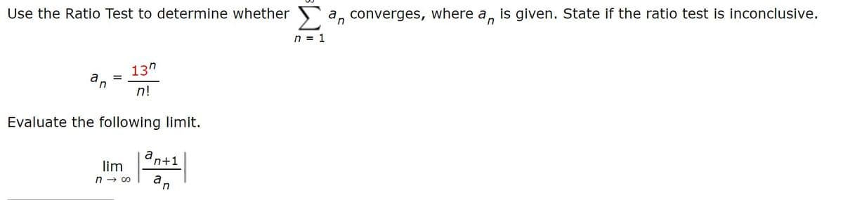 Use the Ratio Test to determine whether
a, converges, where a, is given. State if the ratio test is inconclusive.
n = 1
13"
in
n!
Evaluate the following limit.
an+1
n → 00
an
