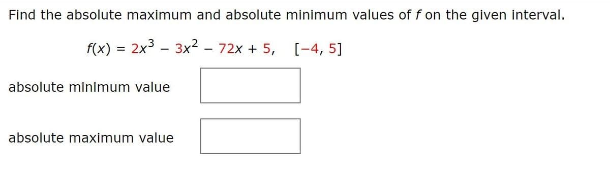 Find the absolute maximum and absolute minimum values of f on the given interval.
f(x) = 2x3 - 3x2 – 72x + 5,
[-4, 5]
absolute minimum value
absolute maximum value
