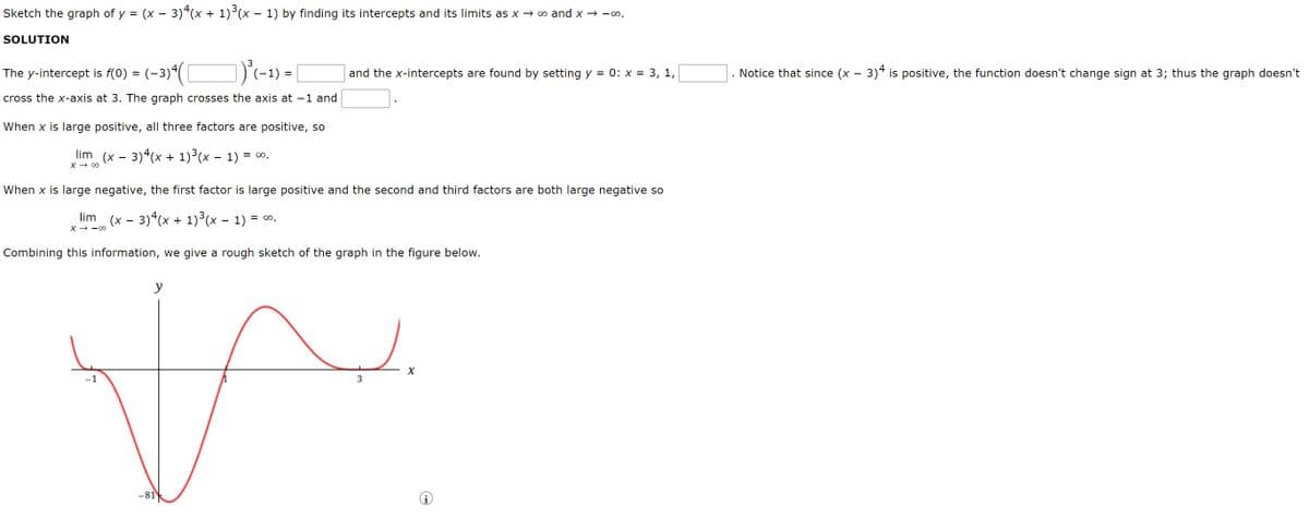 Sketch the graph of y = (x – 3)“(x + 1)(x – 1) by finding its intercepts and its limits as x → ∞ and x → -.
SOLUTION
The y-intercept is f(0) = (-3)(
and the x-intercepts are found by setting y = 0: x = 3, 1,
Notice that since (x - 3)4 is positive, the function doesn't change sign at 3; thus the graph doesn't
cross the x-axis at 3. The graph crosses the axis at -1 and
When x is large positive, all three factors are positive, so
lim (x - 3) (x + 1)3(x – 1) =
= 0.
X → 00
When x is large negative, the first factor is large positive and the second and third factors are both large negative so
lim (x - 3)*(x + 1)°(x - 1) = 0.
X → -00
Combining this information, we give a rough sketch of the graph in the figure below.
y
3
-81
