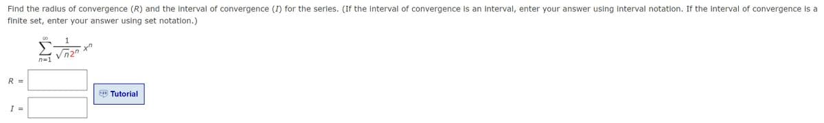 Find the radius of convergence (R) and the interval of convergence (I) for the series. (If the interval of convergence is an interval, enter your answer using interval notation. If the interval of convergence is a
finite set, enter your answer using set notation.)
1
ヤク
Vn2"
n=1
R =
Tutorial
I =
