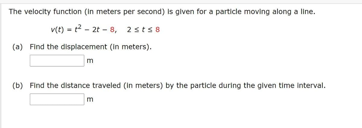 The velocity function (in meters per second) is given for a particle moving along a line.
v(t) = t2 - 2t –- 8,
2 <t< 8
(a) Find the displacement (in meters).
(b) Find the distance traveled (in meters) by the particle during the given time interval.
