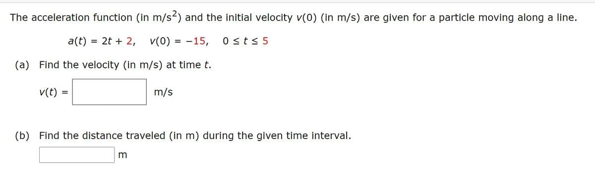The acceleration function (in m/s) and the initial velocity v(0) (in m/s) are given for a particle moving along a line.
a(t) = 2t + 2, v(0) = -15,
0 <t< 5
(a) Find the velocity (in m/s) at time t.
v(t)
m/s
(b) Find the distance traveled (in m) during the given time interval.

