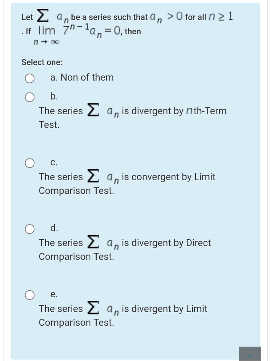 Let 2 a, be a series such that a, >0 for alln21
. If lim 7"-la,= 0, then
in
n+ 00
Select one:
a. Non of them
b.
The series 2 a, is divergent by nth-Term
Test.
С.
The series 2 a, is convergent by Limit
Comparison Test.
d.
The series 2 a, is divergent by Direct
Comparison Test.
е.
The series 2 a, is divergent by Limit
Comparison Test.
