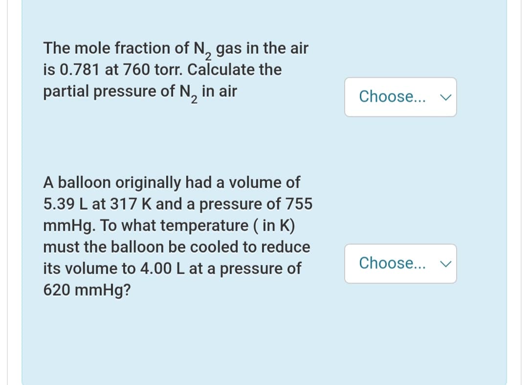 The mole fraction of N, gas in the air
is 0.781 at 760 torr. Calculate the
partial pressure of N, in air
Choose...
A balloon originally had a volume of
5.39 L at 317 K and a pressure of 755
mmHg. To what temperature ( in K)
must the balloon be cooled to reduce
its volume to 4.00 L at a pressure of
620 mmHg?
Choose...
