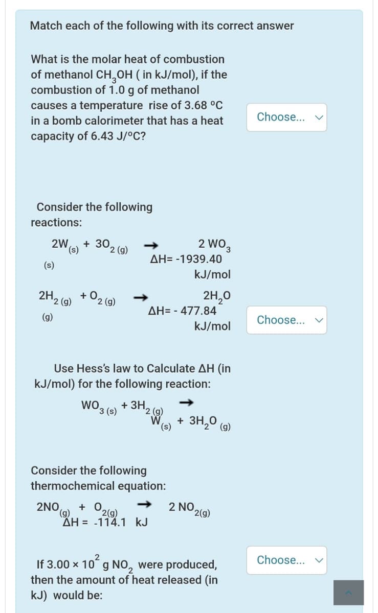 Match each of the following with its correct answer
What is the molar heat of combustion
of methanol CH,OH ( in kJ/mol), if the
combustion of 1.0 g of methanol
causes a temperature rise of 3.68 °C
in a bomb calorimeter that has a heat
Choose...
capacity of 6.43 J/°C?
Consider the following
reactions:
+ 302 (g)
2 WO3
2W
(s,
AH= -1939.40
(s)
kJ/mol
2H2 (9)
+ O2 (9)
2H,0
+
AH= - 477.84
(g)
Choose...
kJ/mol
Use Hess's law to Calculate AH (in
kJ/mol) for the following reaction:
WO 3 (s)
+ ЗН.
2 (g)
W
(s)
+ 3H,
'2° (g)
Consider the following
thermochemical equation:
2NO,
O2(9)
2 NO 2(g)
+ 0
(g)
ÄH = -114.1 kJ
Choose...
If 3.00 x 10 g NO, were produced,
then the amount of heat released (in
kJ) would be:
