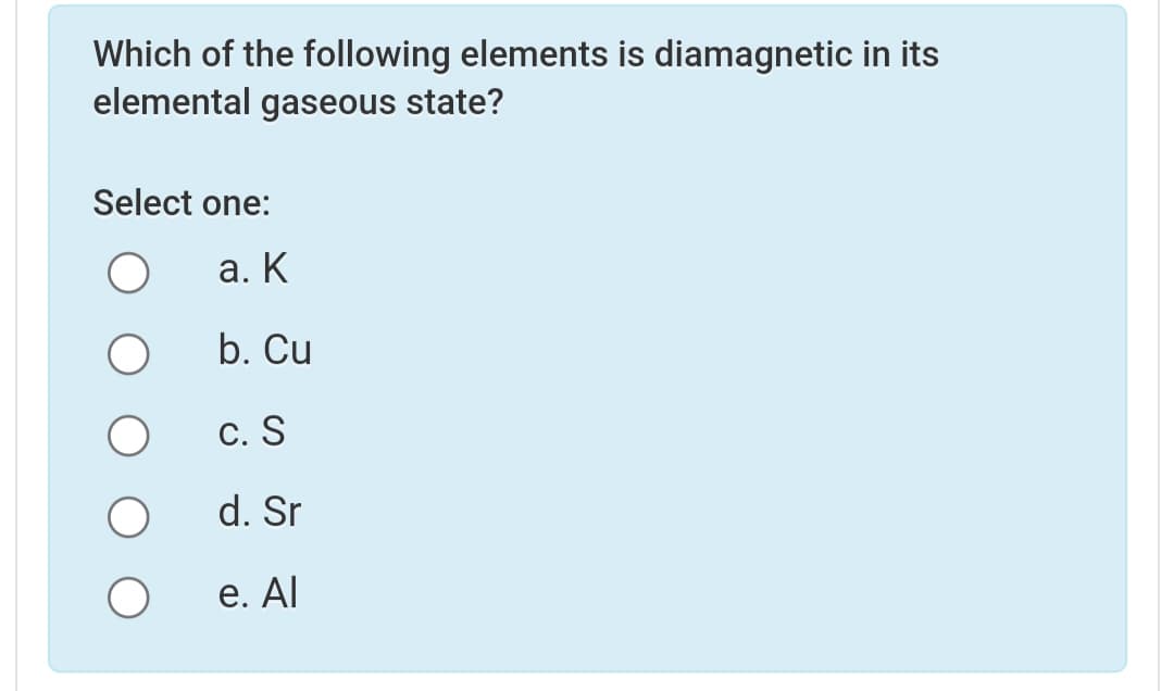Which of the following elements is diamagnetic in its
elemental gaseous state?
Select one:
а. К
b. Cu
С. S
d. Sr
е. Al
