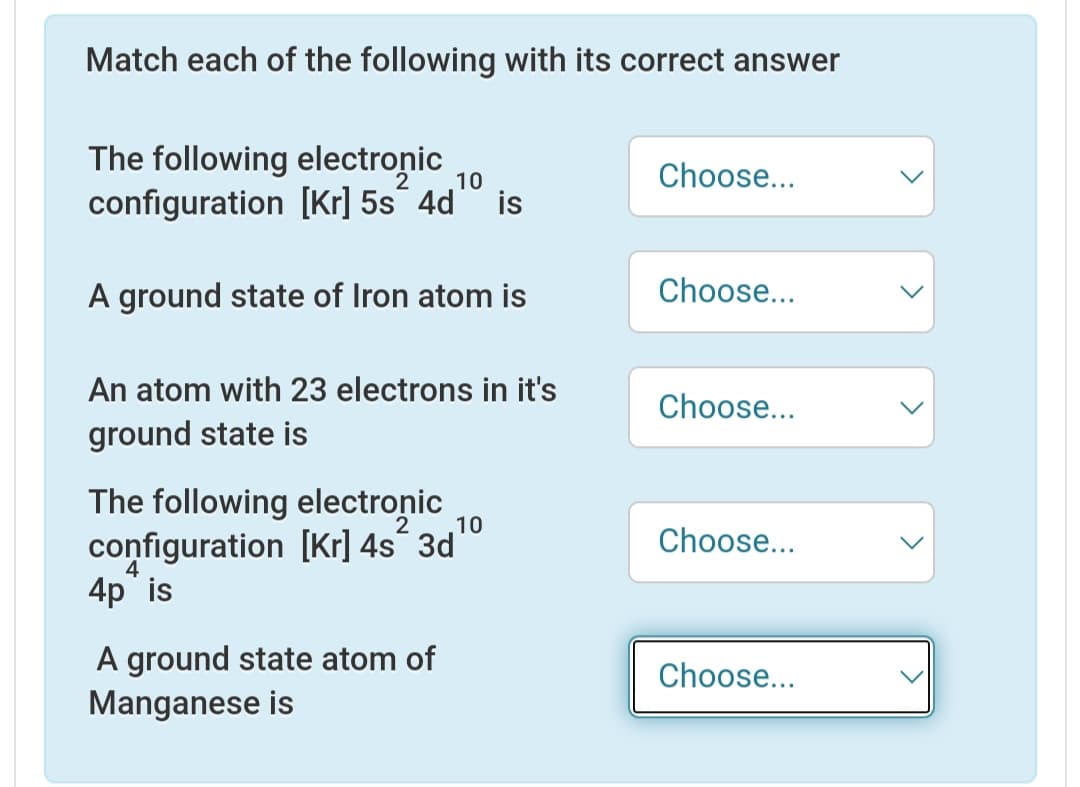 Match each of the following with its correct answer
The following electronic
configuration [Kr] 5s´ 4d
Choose...
10
is
A ground state of Iron atom is
Choose...
An atom with 23 electrons in it's
Choose...
ground state is
The following electronic
configuration [Kr] 4s° 3dº
4p is
10
Choose...
4
A ground state atom of
Manganese is
Choose...
