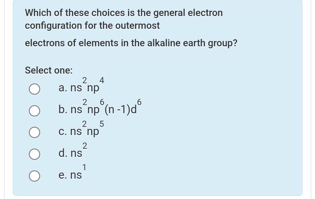 Which of these choices is the general electron
configuration for the outermost
electrons of elements in the alkaline earth group?
Select one:
4
2
a. ns np
б
b. ns np (n -1)d
5
2
c. ns np
d. ns
е. ns
