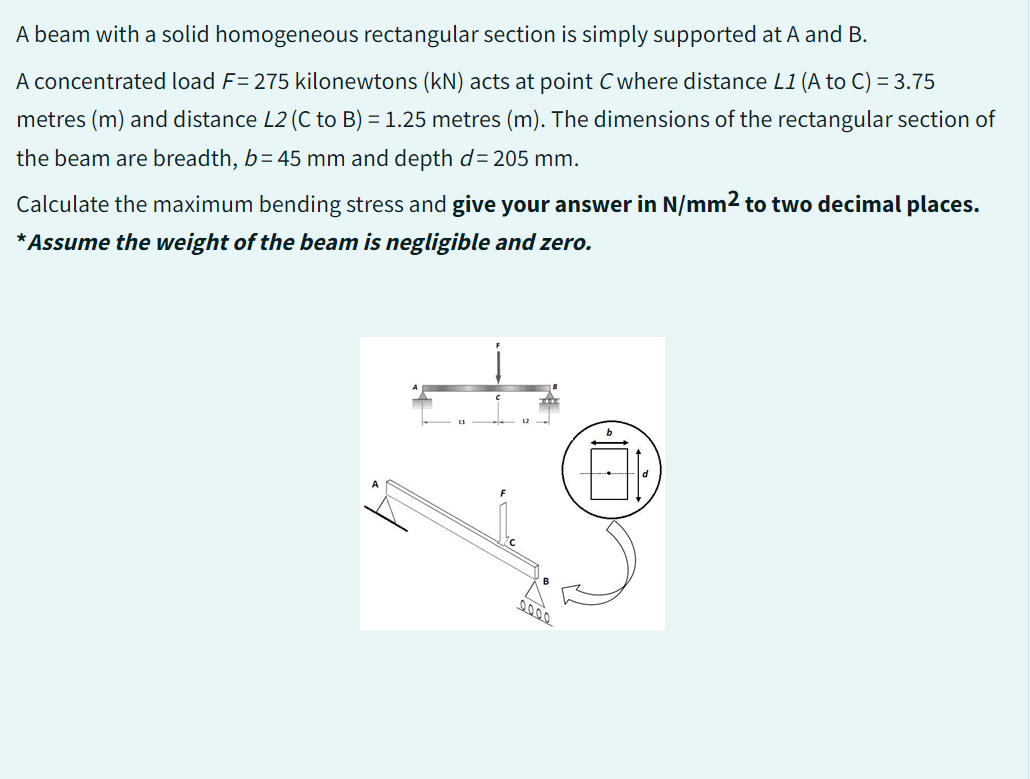 A beam with a solid homogeneous rectangular section is simply supported at A and B.
A concentrated load F= 275 kilonewtons (kN) acts at point C where distance L1 (A to C) = 3.75
metres (m) and distance L2 (C to B) = 1.25 metres (m). The dimensions of the rectangular section of
the beam are breadth, b=45 mm and depth d=205 mm.
Calculate the maximum bending stress and give your answer in N/mm² to two decimal places.
*Assume the weight of the beam is negligible and zero.
12
0.000
H