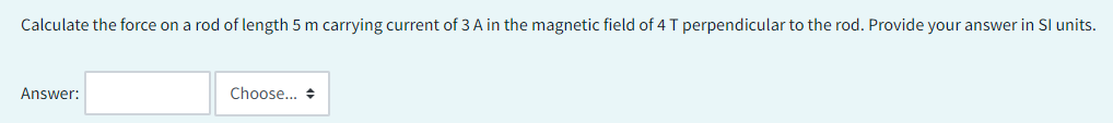 Calculate the force on a rod of length 5 m carrying current of 3 A in the magnetic field of 4 T perpendicular to the rod. Provide your answer in Sl units.
Answer:
Choose...