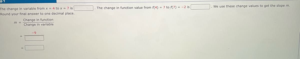 The change in variable from x = 4 to x = 7 is
Round your final answer to one decimal place.
Change in function
Change in variable
m =
-9
The change in function value from f(4) = 7 to f(7) = -2 is
We use these change values to get the slope m.