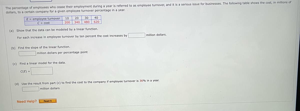 year is referred to as employee turnover, and it is a serious issue for businesses. The following table shows the cost, in millions of
The percentage of employees who cease their employment during
dollars, to a certain company for a given employee turnover percentage in a year.
E employee turnover
C = cost
(a) Show that the data can be modeled by a linear function.
For each increase in employee turnover by ten percent the cost increases by
(b) Find the slope of the linear function.
10 20 30 40
200 340 480 620
C(E)=
(c) Find a linear model for the data.
million dollars per percentage point
Need Help?
(d) Use the result from part (c) to find the cost to the company if employee turnover is 36% in a year.
million dollars
Read It
million dollars.